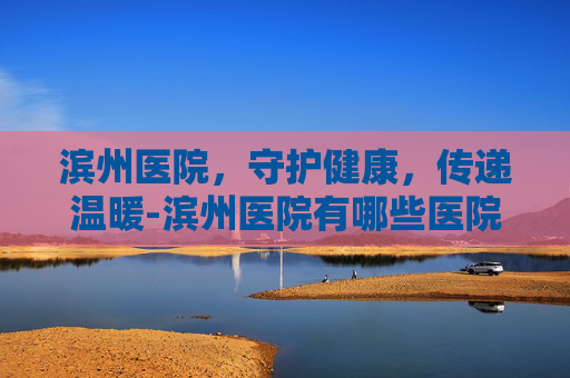 滨州医院，守护健康，传递温暖-滨州医院有哪些医院