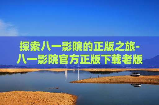 探索八一影院的正版之旅-八一影院官方正版下载老版本
