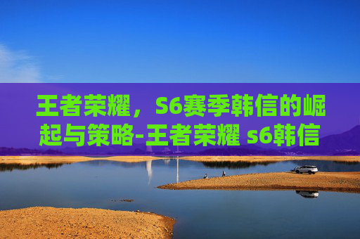王者荣耀，S6赛季韩信的崛起与策略-王者荣耀 s6韩信怎么获得