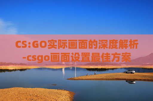 CS:GO实际画面的深度解析-csgo画面设置最佳方案