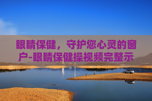 眼睛保健，守护您心灵的窗户-眼睛保健操视频完整示范