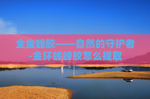 全金蜂胶——自然的守护者-金环蜂蜂胶怎么提取