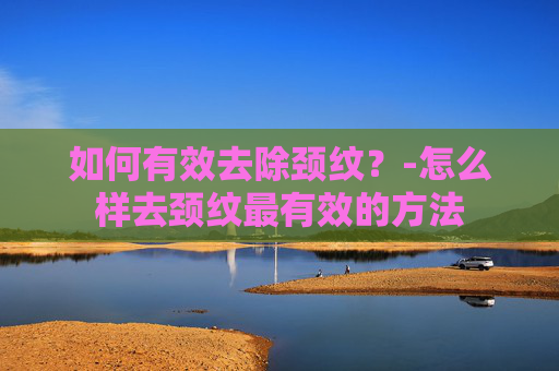 如何有效去除颈纹？-怎么样去颈纹最有效的方法