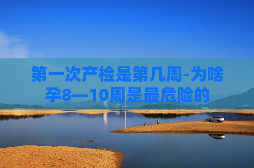 第一次产检是第几周-为啥孕8—10周是最危险的