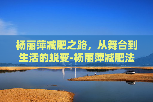 杨丽萍减肥之路，从舞台到生活的蜕变-杨丽萍减肥法
