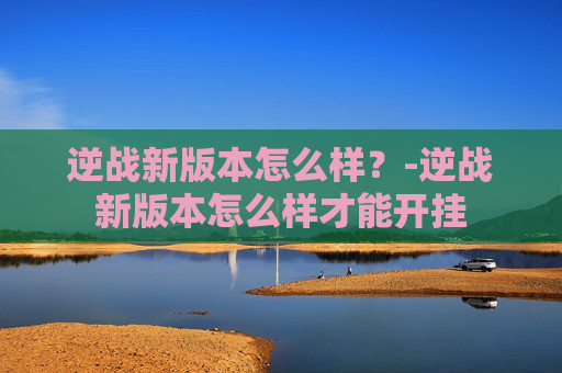 逆战新版本怎么样？-逆战新版本怎么样才能开挂