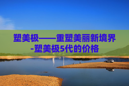 塑美极——重塑美丽新境界-塑美极5代的价格
