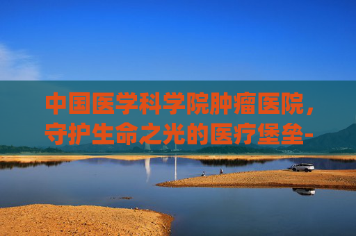 中国医学科学院肿瘤医院，守护生命之光的医疗堡垒-中国医学科学院肿瘤医院挂号app