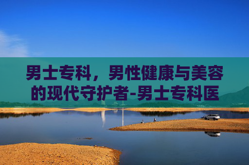 男士专科，男性健康与美容的现代守护者-男士专科医院哪家好