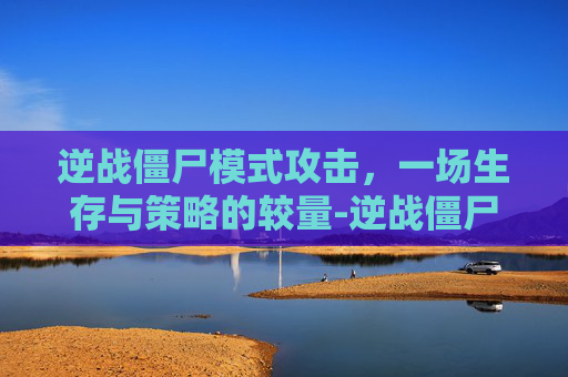 逆战僵尸模式攻击，一场生存与策略的较量-逆战僵尸模式攻击怎么设置