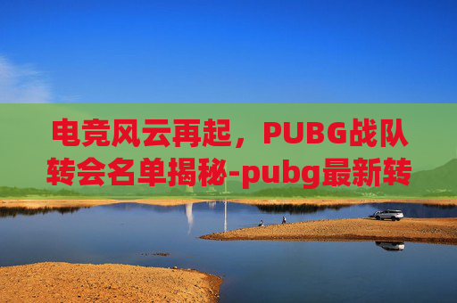 电竞风云再起，PUBG战队转会名单揭秘-pubg最新转会2025春