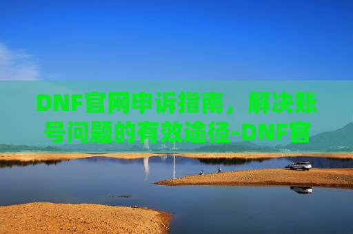 DNF官网申诉指南，解决账号问题的有效途径-DNF官网申诉系统