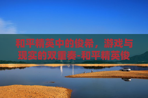 和平精英中的俊希，游戏与现实的双重奏-和平精英俊祺杯