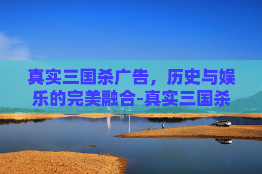 真实三国杀广告，历史与娱乐的完美融合-真实三国杀广告语