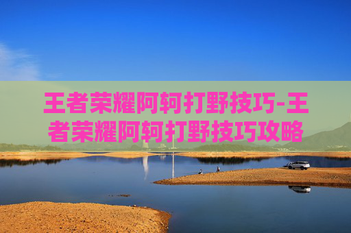 王者荣耀阿轲打野技巧-王者荣耀阿轲打野技巧攻略