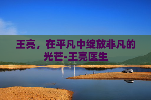 王亮，在平凡中绽放非凡的光芒-王亮医生