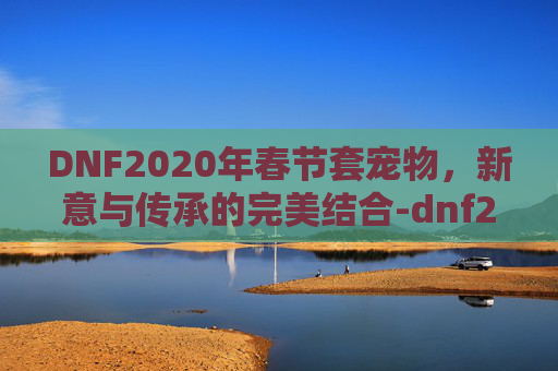 DNF2020年春节套宠物，新意与传承的完美结合-dnf2020年春节套宠物装备
