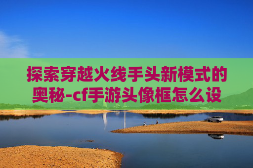 探索穿越火线手头新模式的奥秘-cf手游头像框怎么设置