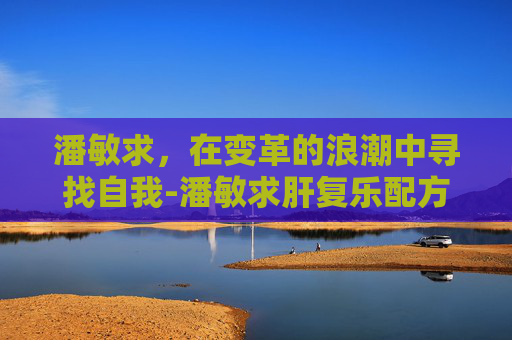 潘敏求，在变革的浪潮中寻找自我-潘敏求肝复乐配方