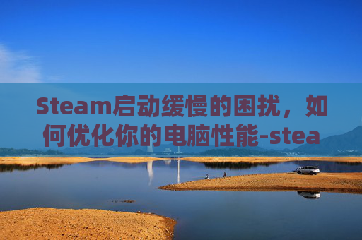 Steam启动缓慢的困扰，如何优化你的电脑性能-steam开的很慢
