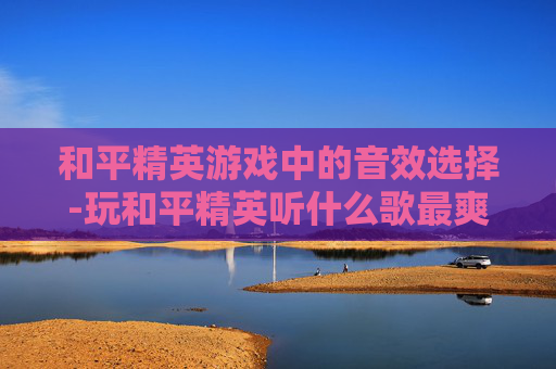 和平精英游戏中的音效选择-玩和平精英听什么歌最爽