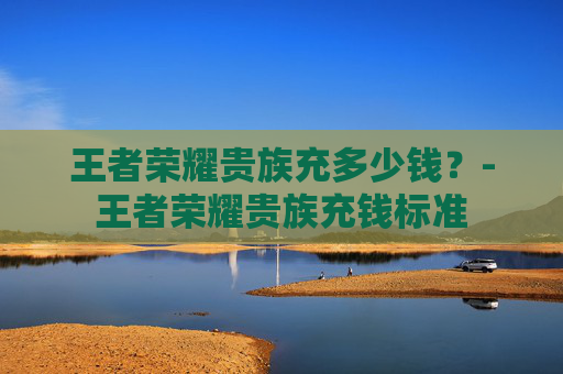 王者荣耀贵族充多少钱？-王者荣耀贵族充钱标准