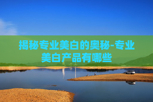 揭秘专业美白的奥秘-专业美白产品有哪些