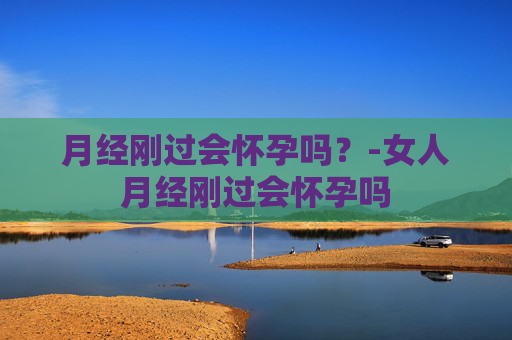 月经刚过会怀孕吗？-女人月经刚过会怀孕吗