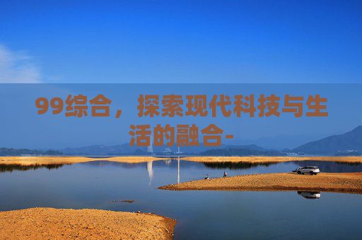 99综合，探索现代科技与生活的融合-