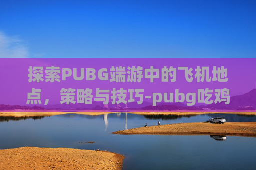 探索PUBG端游中的飞机地点，策略与技巧-pubg吃鸡飞机刷新地点