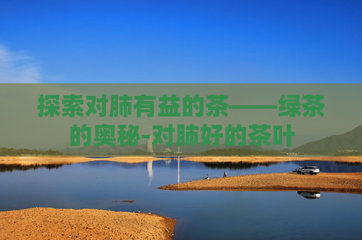探索对肺有益的茶——绿茶的奥秘-对肺好的茶叶