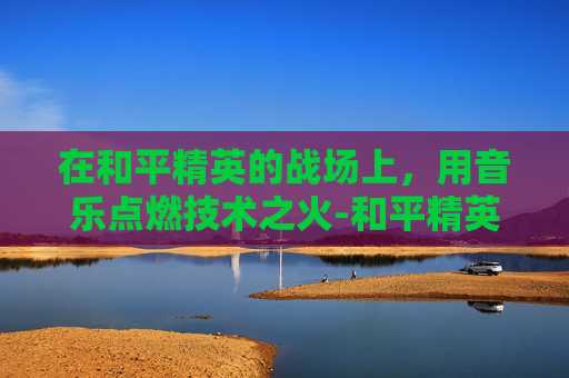 在和平精英的战场上，用音乐点燃技术之火-和平精英专曲歌曲