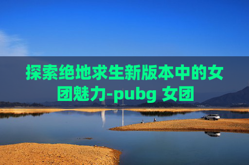 探索绝地求生新版本中的女团魅力-pubg 女团