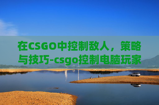 在CSGO中控制敌人，策略与技巧-csgo控制电脑玩家指令