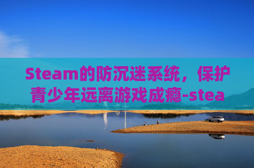 Steam的防沉迷系统，保护青少年远离游戏成瘾-steam防沉迷限制怎么办