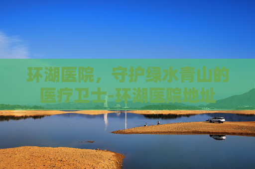 环湖医院，守护绿水青山的医疗卫士-环湖医院地址