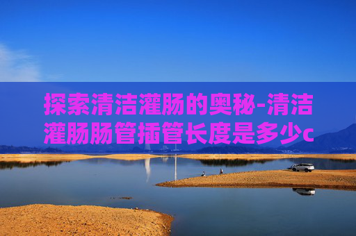探索清洁灌肠的奥秘-清洁灌肠肠管插管长度是多少cm