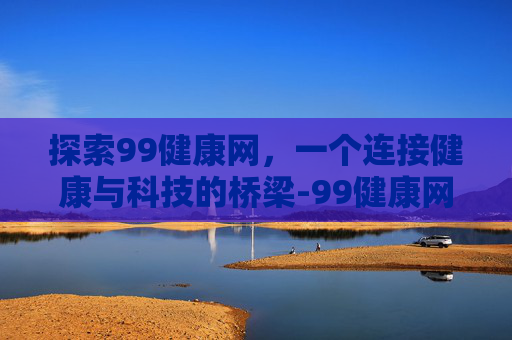 探索99健康网，一个连接健康与科技的桥梁-99健康网ceo是谁