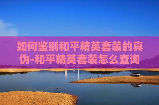 如何鉴别和平精英套装的真伪-和平精英套装怎么查询真伪啊