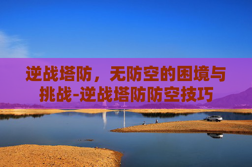 逆战塔防，无防空的困境与挑战-逆战塔防防空技巧