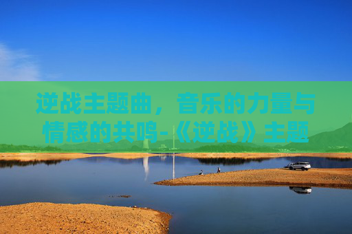 逆战主题曲，音乐的力量与情感的共鸣-《逆战》主题曲叫什么