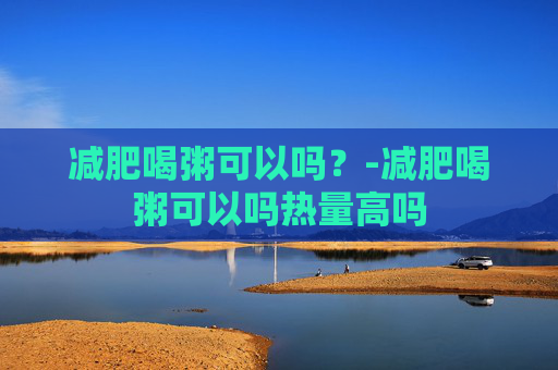 减肥喝粥可以吗？-减肥喝粥可以吗热量高吗