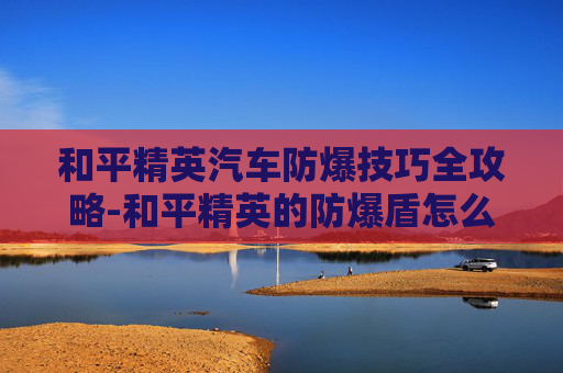 和平精英汽车防爆技巧全攻略-和平精英的防爆盾怎么用