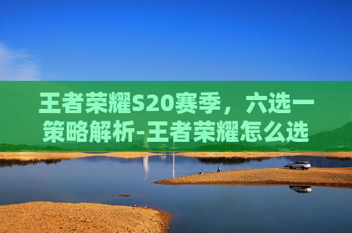 王者荣耀S20赛季，六选一策略解析-王者荣耀怎么选六耳