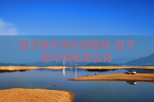 肚子胀不消化的困扰-肚子胀不消化怎么办