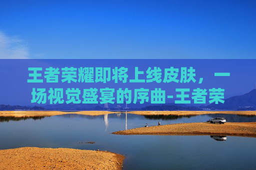王者荣耀即将上线皮肤，一场视觉盛宴的序曲-王者荣耀即将上线的皮肤