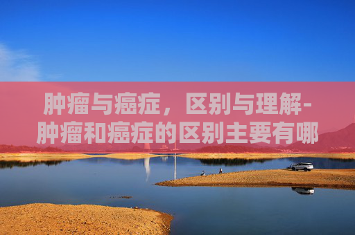 肿瘤与癌症，区别与理解-肿瘤和癌症的区别主要有哪些