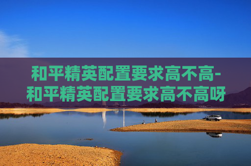 和平精英配置要求高不高-和平精英配置要求高不高呀