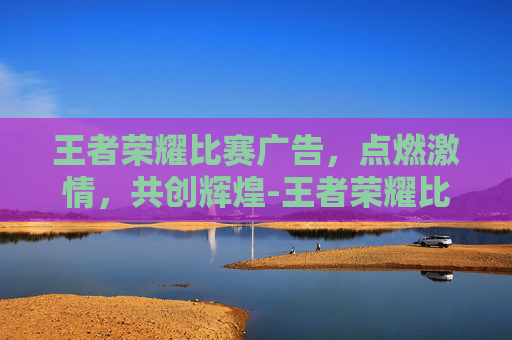 王者荣耀比赛广告，点燃激情，共创辉煌-王者荣耀比赛广告设计