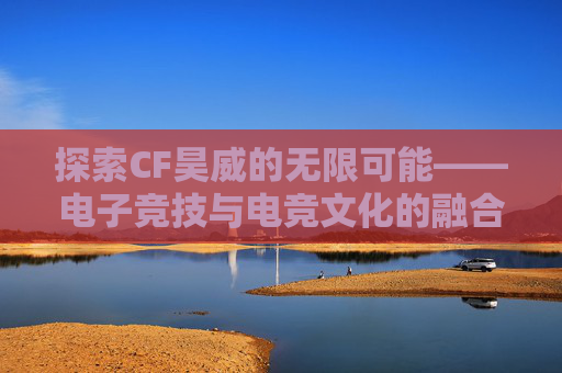 探索CF昊威的无限可能——电子竞技与电竞文化的融合之旅-